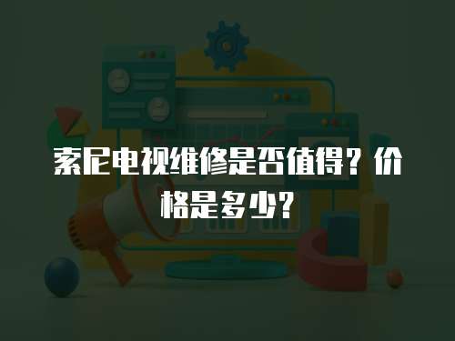 索尼電視維修是否值得？價格是多少？