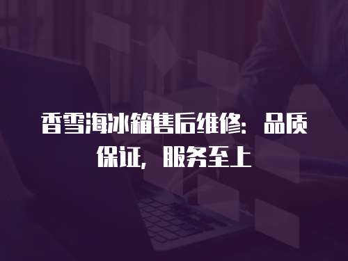 香雪海冰箱售后維修：品質保證，服務至上