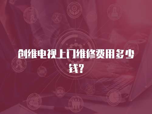 創(chuàng)維電視上門維修費用多少錢？