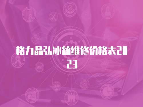 格力晶弘冰箱維修價格表2023