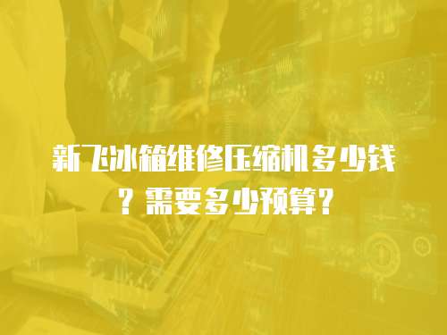 新飛冰箱維修壓縮機多少錢？需要多少預算？