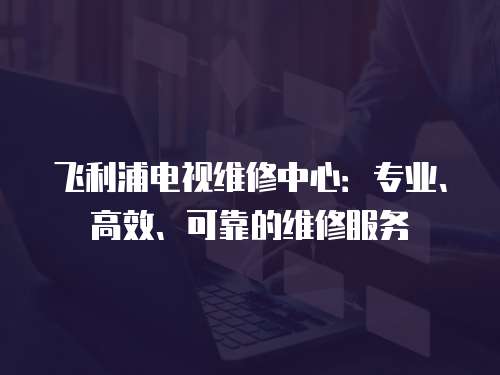 飛利浦電視維修中心：專業、高效、可靠的維修服務