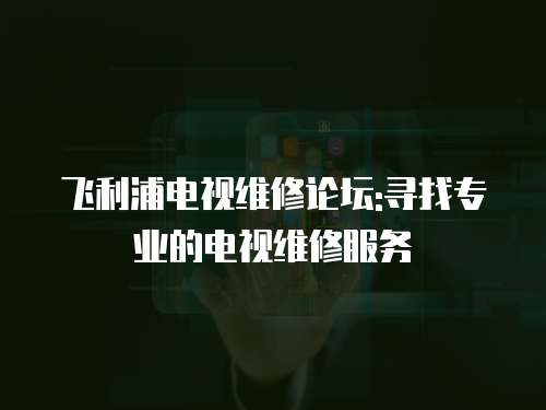飛利浦電視維修論壇:尋找專業的電視維修服務