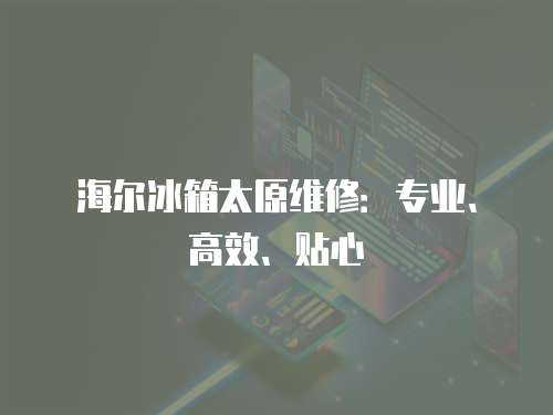 海爾冰箱太原維修：專業(yè)、高效、貼心