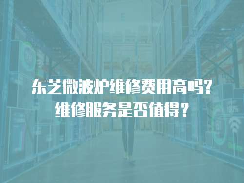 東芝微波爐維修費(fèi)用高嗎？維修服務(wù)是否值得？
