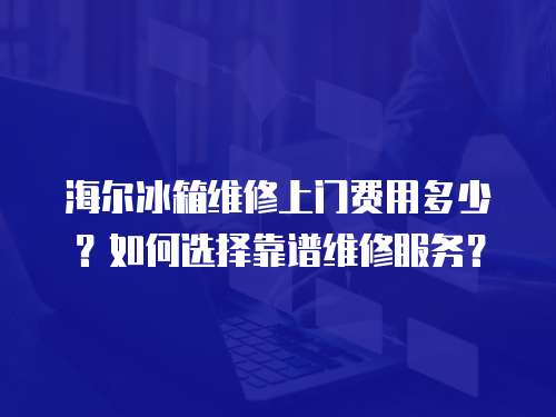 海爾冰箱維修上門費用多少？如何選擇靠譜維修服務？