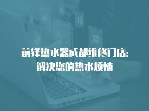 前鋒熱水器成都維修門店：解決您的熱水煩惱