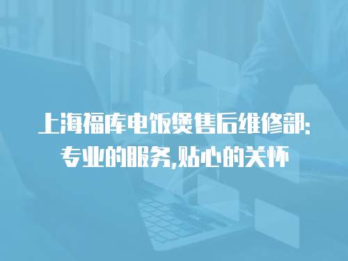 上海福庫電飯煲售后維修部: 專業的服務,貼心的關懷