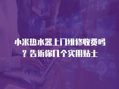 小米熱水器上門維修收費嗎？告訴你幾個實用貼士