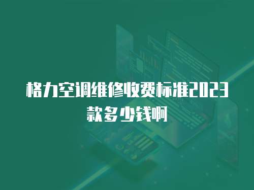 格力空調維修收費標準2023款多少錢啊