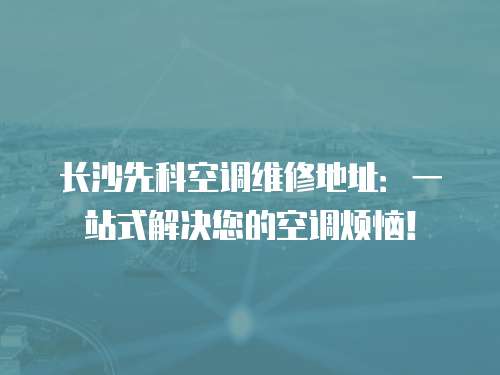 長沙先科空調維修地址：一站式解決您的空調煩惱！