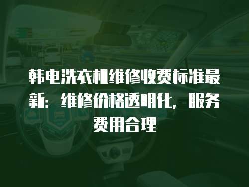 韓電洗衣機維修收費標準最新：維修價格透明化，服務費用合理