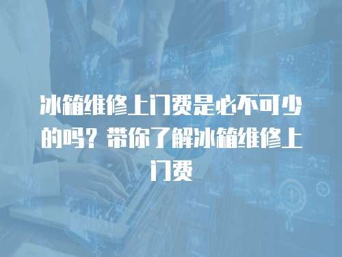 冰箱維修上門費是必不可少的嗎？帶你了解冰箱維修上門費