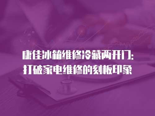 康佳冰箱維修冷藏兩開門: 打破家電維修的刻板印象