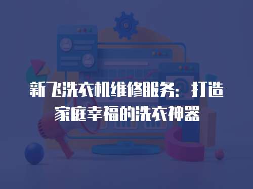 新飛洗衣機維修服務：打造家庭幸福的洗衣神器