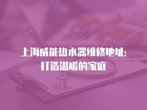 上海威能熱水器維修地址：打造溫暖的家庭
