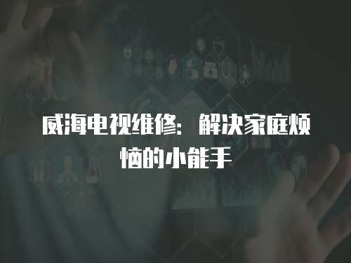 威海電視維修：解決家庭煩惱的小能手