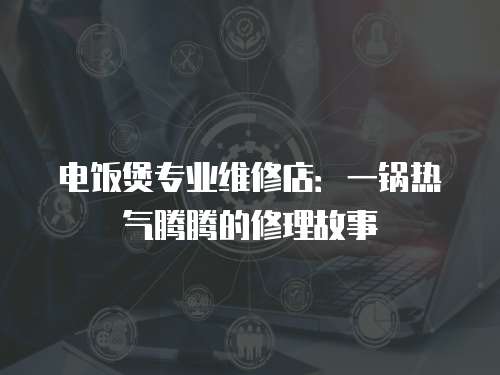 電飯煲專業(yè)維修店：一鍋熱氣騰騰的修理故事