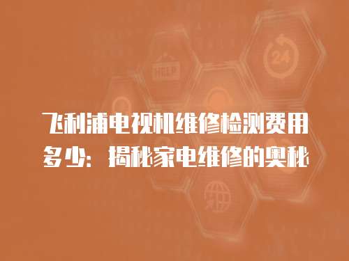 飛利浦電視機維修檢測費用多少：揭秘家電維修的奧秘