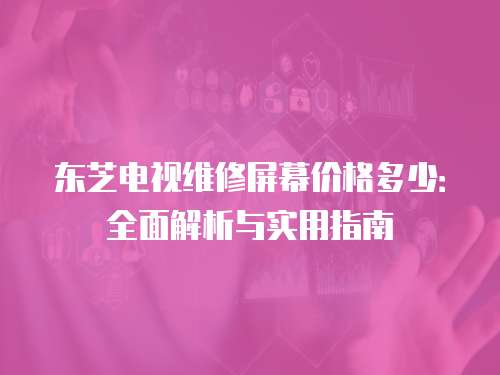 東芝電視維修屏幕價格多少：全面解析與實用指南