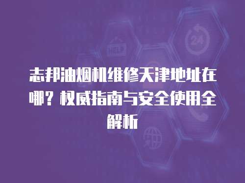 志邦油煙機維修天津地址在哪？權威指南與安全使用全解析