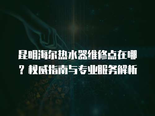 昆明海爾熱水器維修點在哪？權威指南與專業服務解析