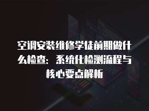 空調(diào)安裝維修學(xué)徒前期做什么檢查：系統(tǒng)化檢測(cè)流程與核心要點(diǎn)解析