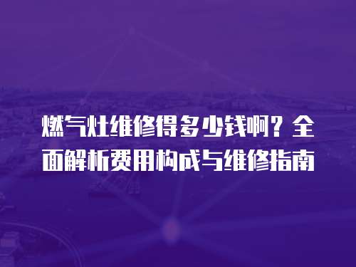 燃?xì)庠罹S修得多少錢啊？全面解析費用構(gòu)成與維修指南