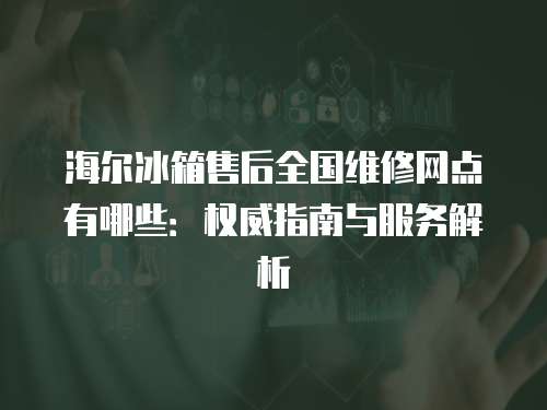海爾冰箱售后全國維修網點有哪些：權威指南與服務解析