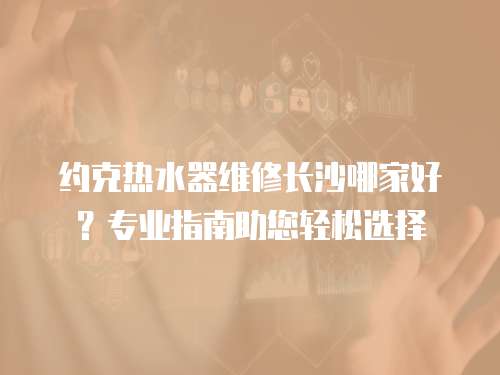 約克熱水器維修長沙哪家好？專業指南助您輕松選擇