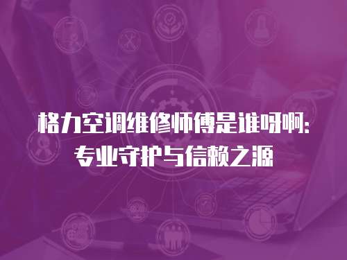 格力空調維修師傅是誰呀啊：專業守護與信賴之源