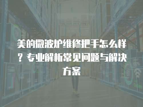 美的微波爐維修把手怎么樣？專業解析常見問題與解決方案