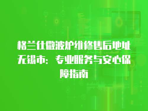 格蘭仕微波爐維修售后地址無錫市：專業服務與安心保障指南