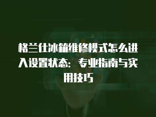 格蘭仕冰箱維修模式怎么進入設置狀態：專業指南與實用技巧