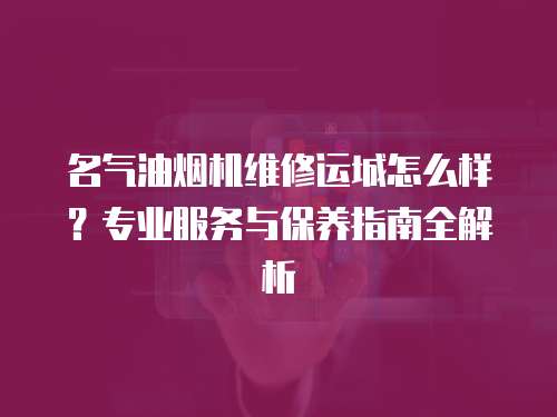 名氣油煙機維修運城怎么樣？專業(yè)服務與保養(yǎng)指南全解析