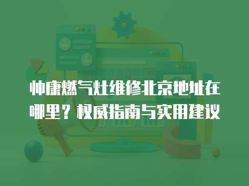 帥康燃氣灶維修北京地址在哪里？權威指南與實用建議