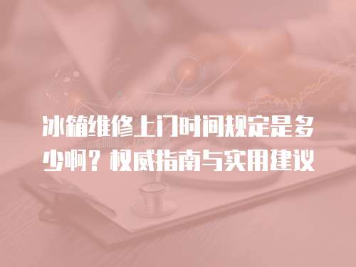 冰箱維修上門時間規定是多少啊？權威指南與實用建議  