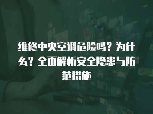 維修中央空調危險嗎？為什么？全面解析安全隱患與防范措施