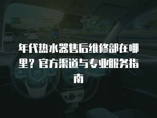 年代熱水器售后維修部在哪里？官方渠道與專業(yè)服務(wù)指南