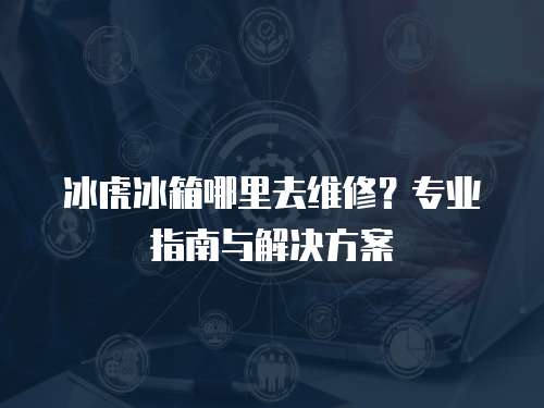 冰虎冰箱哪里去維修？專業(yè)指南與解決方案