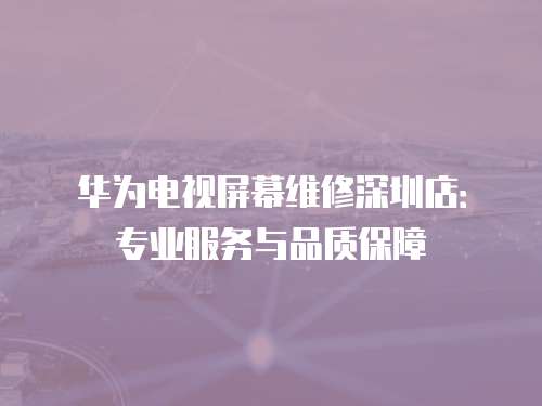 華為電視屏幕維修深圳店：專業服務與品質保障