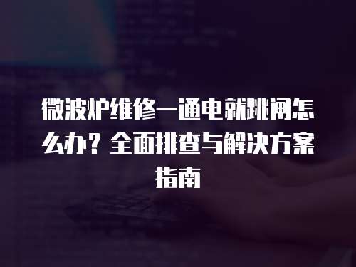 微波爐維修一通電就跳閘怎么辦？全面排查與解決方案指南