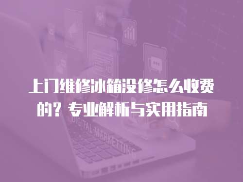上門維修冰箱沒修怎么收費的？專業解析與實用指南