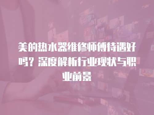 美的熱水器維修師傅待遇好嗎？深度解析行業現狀與職業前景