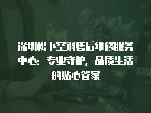 深圳松下空調售后維修服務中心：專業守護，品質生活的貼心管家
