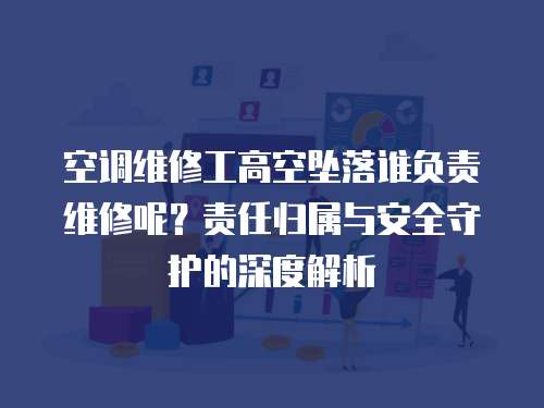 空調維修工高空墜落誰負責維修呢？責任歸屬與安全守護的深度解析