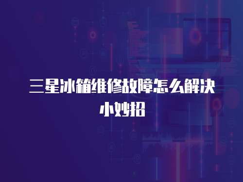 三星冰箱維修故障怎么解決小妙招