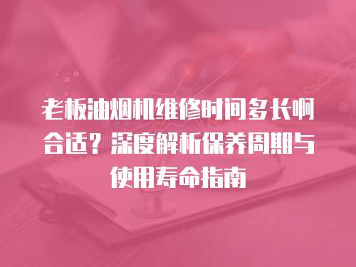 老板油煙機(jī)維修時間多長啊合適？深度解析保養(yǎng)周期與使用壽命指南