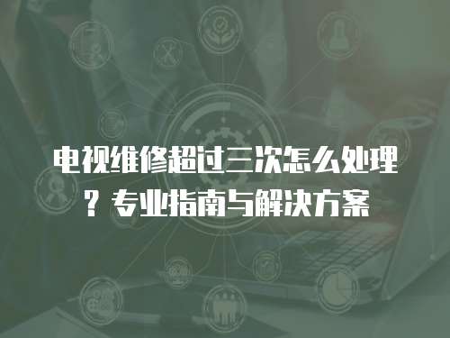 電視維修超過三次怎么處理？專業指南與解決方案