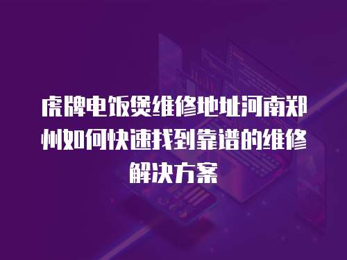 虎牌電飯煲維修地址河南鄭州如何快速找到靠譜的維修解決方案  